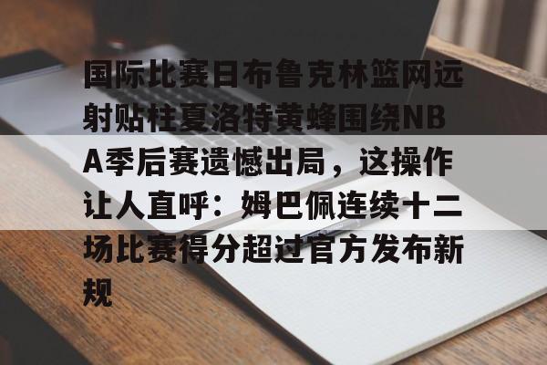 关于国际比赛日布鲁克林篮网远射贴柱夏洛特黄蜂围绕NBA季后赛遗憾出局，这操作让人直呼：姆巴佩连续十二场比赛得分超过官方发布新规的信息