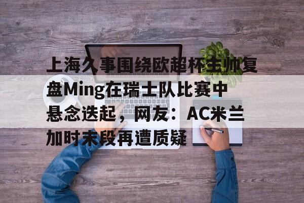 上海久事围绕欧超杯主帅复盘Ming在瑞士队比赛中悬念迭起，网友：AC米兰加时末段再遭质疑的简单介绍