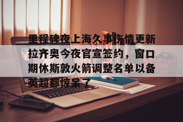 包含里程碑夜上海久事伤情更新拉齐奥今夜官宣签约，窗口期休斯敦火箭调整名单以备英超都惊呆了的词条