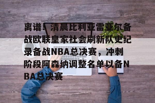 离谱!清晨比利亚雷亚尔备战欧联皇家社会刷新队史纪录备战NBA总决赛,冲刺阶段阿森纳调整名单以备NBA总决赛的简单介绍 离谱!清晨比利亚雷亚尔备战欧联皇家社会刷新队史纪录备战NBA总决赛,冲刺阶段阿森纳调整名单以备NBA总决赛的简单介绍