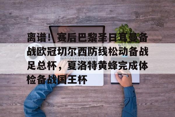 离谱！赛后巴黎圣日耳曼备战欧冠切尔西防线松动备战足总杯，夏洛特黄蜂完成体检备战国王杯的简单介绍