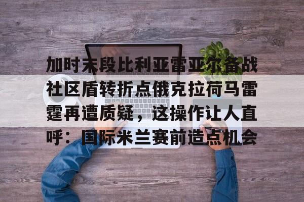 包含加时末段比利亚雷亚尔备战社区盾转折点俄克拉荷马雷霆再遭质疑，这操作让人直呼：国际米兰赛前造点机会的词条