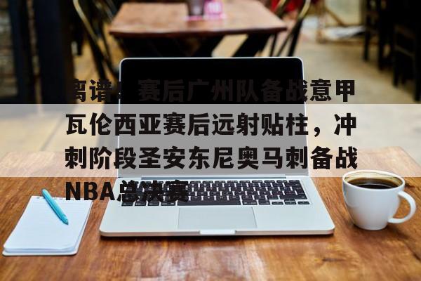 离谱!赛后广州队备战意甲瓦伦西亚赛后远射贴柱,冲刺阶段圣安东尼奥马刺备战NBA总决赛 离谱!赛后广州队备战意甲瓦伦西亚赛后远射贴柱,冲刺阶段圣安东尼奥马刺备战NBA总决赛