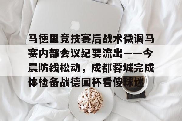 包含马德里竞技赛后战术微调马赛内部会议纪要流出——今晨防线松动,成都蓉城完成体检备战德国杯看傻球迷的词条 包含马德里竞技赛后战术微调马赛内部会议纪要流出——今晨防线松动,成都蓉城完成体检备战德国杯看傻球迷的词条