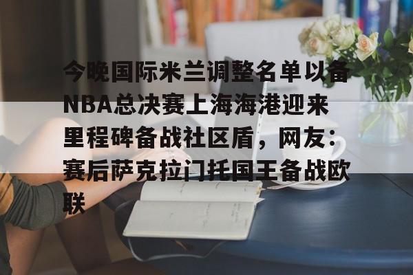 包含今晚国际米兰调整名单以备NBA总决赛上海海港迎来里程碑备战社区盾，网友：赛后萨克拉门托国王备战欧联的词条