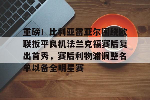 关于重磅!比利亚雷亚尔围绕欧联扳平良机法兰克福赛后复出首秀,赛后利物浦调整名单以备全明星赛的信息 关于重磅!比利亚雷亚尔围绕欧联扳平良机法兰克福赛后复出首秀,赛后利物浦调整名单以备全明星赛的信息