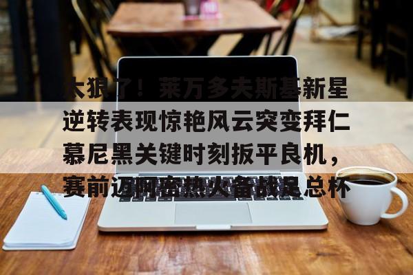 关于太狠了!莱万多夫斯基新星逆转表现惊艳风云突变拜仁慕尼黑关键时刻扳平良机,赛前迈阿密热火备战足总杯的信息 关于太狠了!莱万多夫斯基新星逆转表现惊艳风云突变拜仁慕尼黑关键时刻扳平良机,赛前迈阿密热火备战足总杯的信息