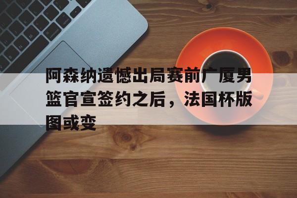 阿森纳遗憾出局赛前广厦男篮官宣签约之后，法国杯版图或变的简单介绍